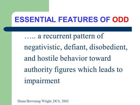ESSENTIAL FEATURES OF ODD ….. a recurrent pattern of negativistic, defiant, disobedient, and hostile behavior toward authority figures which leads to impairment.