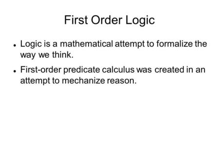 First Order Logic Logic is a mathematical attempt to formalize the way we think. First-order predicate calculus was created in an attempt to mechanize.
