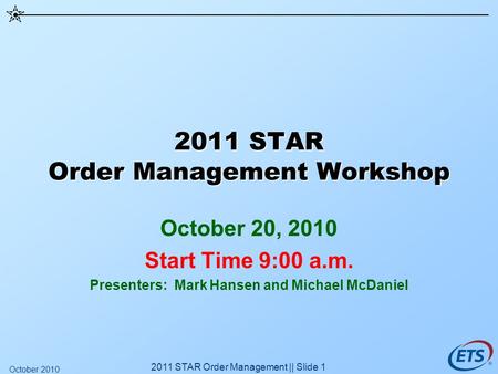2011 STAR Order Management Workshop October 20, 2010 Start Time 9:00 a.m. Presenters: Mark Hansen and Michael McDaniel 2011 STAR Order Management || Slide.