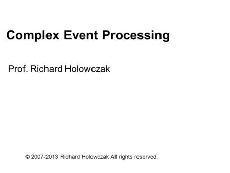 Complex Event Processing Prof. Richard Holowczak © 2007-2013 Richard Holowczak All rights reserved.