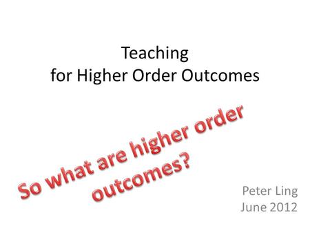 Teaching for Higher Order Outcomes Peter Ling June 2012.