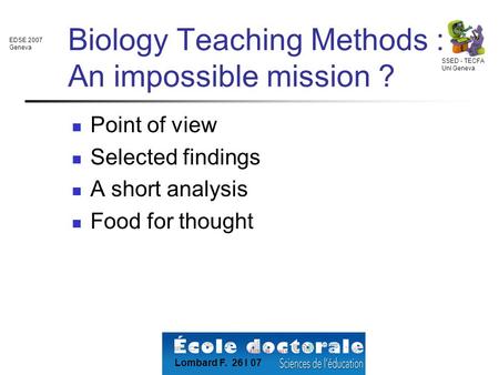EDSE 2007 Geneva SSED - TECFA Uni Geneva Lombard F. 26 I 07 Biology Teaching Methods : An impossible mission ? Point of view Selected findings A short.
