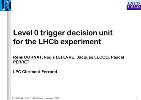 R. CORNAT - LPC - LECC Colmar - septembre 2002 1 Level 0 trigger decision unit for the LHCb experiment Rémi CORNAT, Régis LEFEVRE, Jacques LECOQ, Pascal.