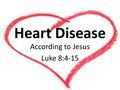 Heart Disease According to Jesus Luke 8:4-15. Heart Disease Last week: The CALLOUSED heart The DISTANT heart The MATERIALISTIC heart The LOVE-SICK heart.