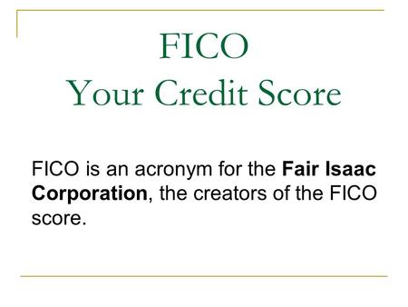 FICO Your Credit Score FICO is an acronym for the Fair Isaac Corporation, the creators of the FICO score.