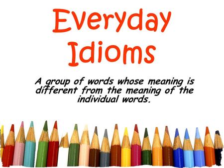 Everyday Idioms A group of words whose meaning is different from the meaning of the individual words.