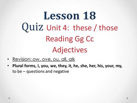 Lesson 18 Quiz Unit 4: these / those Reading Gg Cc Adjectives Revision: ow, ove, ou, all, alk Plural forms, I, you, we, they, it, he, she, her, his, your,