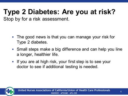 1 Type 2 Diabetes: Are you at risk? Stop by for a risk assessment.  The good news is that you can manage your risk for Type 2 diabetes.  Small steps.