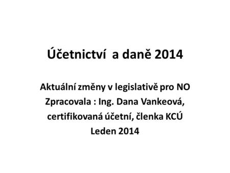 Účetnictví a daně 2014 Aktuální změny v legislativě pro NO Zpracovala : Ing. Dana Vankeová, certifikovaná účetní, členka KCÚ Leden 2014.