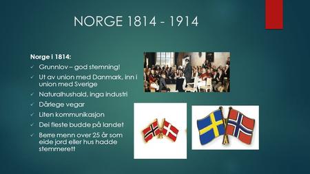 NORGE 1814 - 1914 Norge i 1814: Grunnlov – god stemning! Ut av union med Danmark, inn i union med Sverige Naturalhushald, inga industri Dårlege vegar Liten.
