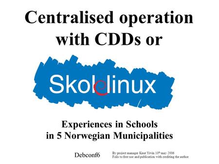 Centralised operation with CDDs or Debconf6 By project manager Knut Yrvin 10 th may 2006 Foils to free use and publication with crediting the author Experiences.