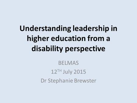 Understanding leadership in higher education from a disability perspective BELMAS 12 TH July 2015 Dr Stephanie Brewster.