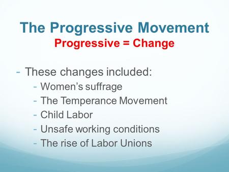 The Progressive Movement Progressive = Change - These changes included: - Women’s suffrage - The Temperance Movement - Child Labor - Unsafe working conditions.