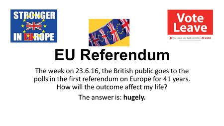 EU Referendum The week on 23.6.16, the British public goes to the polls in the first referendum on Europe for 41 years. How will the outcome affect my.