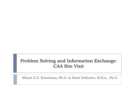 Problem Solving and Information Exchange: CAA Site Visit Mikael D.Z. Kimelman, Ph.D. & Mark DeRuiter, M.B.A., Ph.D.