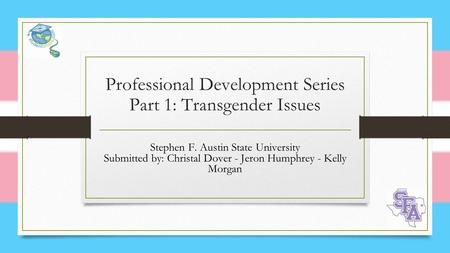 Professional Development Series Part 1: Transgender Issues Stephen F. Austin State University Submitted by: Christal Dover - Jeron Humphrey - Kelly Morgan.