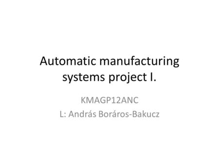 Automatic manufacturing systems project I. KMAGP12ANC L: András Boráros-Bakucz.