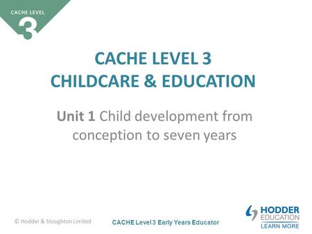 CACHE Level 3 Early Years Educator CACHE LEVEL 3 CHILDCARE & EDUCATION Unit 1 Child development from conception to seven years © Hodder & Stoughton Limited.