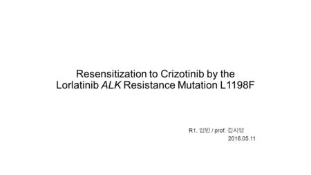 Resensitization to Crizotinib by the Lorlatinib ALK Resistance Mutation L1198F R1. 임빈 / prof. 김시영 2016.05.11.