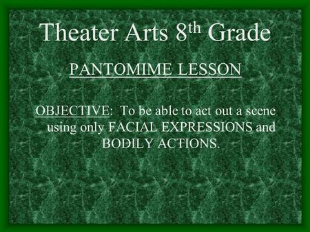 Theater Arts 8 th Grade PANTOMIME LESSON OBJECTIVE: To be able to act out a scene using only FACIAL EXPRESSIONS and BODILY ACTIONS.