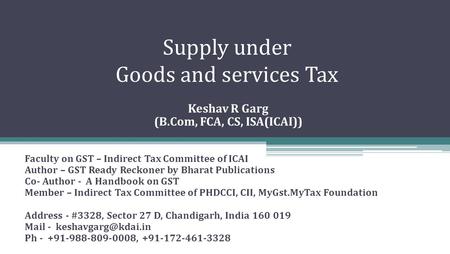 Supply under Goods and services Tax Keshav R Garg (B.Com, FCA, CS, ISA(ICAI)) Faculty on GST – Indirect Tax Committee of ICAI Author – GST Ready Reckoner.