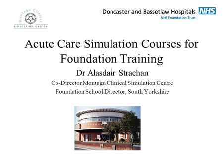 Acute Care Simulation Courses for Foundation Training Dr Alasdair Strachan Co-Director Montagu Clinical Simulation Centre Foundation School Director, South.