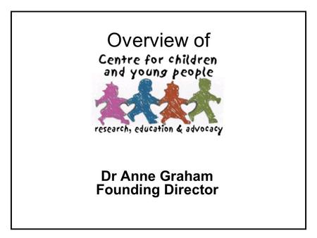 Overview of Dr Anne Graham Founding Director. What is the Centre for Children and Young People? Aim ….to contribute to research, policy and practice in.