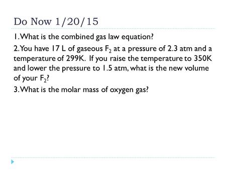Do Now 1/20/15 1. What is the combined gas law equation? 2. You have 17 L of gaseous F 2 at a pressure of 2.3 atm and a temperature of 299K. If you raise.
