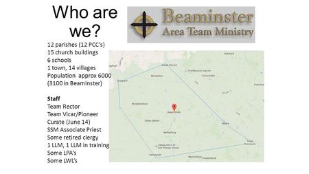 Who are we? 12 parishes (12 PCC’s) 15 church buildings 6 schools 1 town, 14 villages Population approx 6000 (3100 in Beaminster) Staff Team Rector Team.