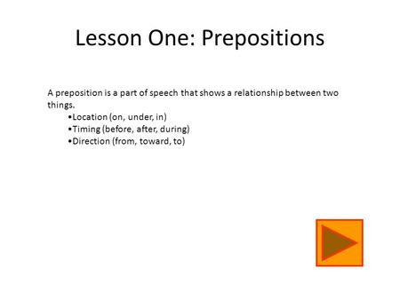 A preposition is a part of speech that shows a relationship between two things. Location (on, under, in) Timing (before, after, during) Direction (from,