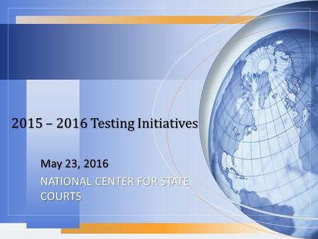 2015 – 2016 Testing Initiatives May 23, 2016 NATIONAL CENTER FOR STATE COURTS.