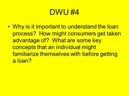 DWU #4 Why is it important to understand the loan process? How might consumers get taken advantage of? What are some key concepts that an individual might.