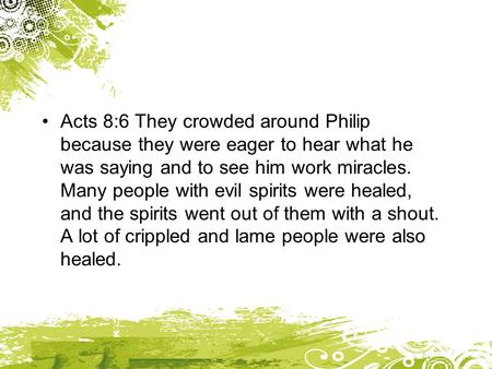 Acts 8:6 They crowded around Philip because they were eager to hear what he was saying and to see him work miracles. Many people with evil spirits were.