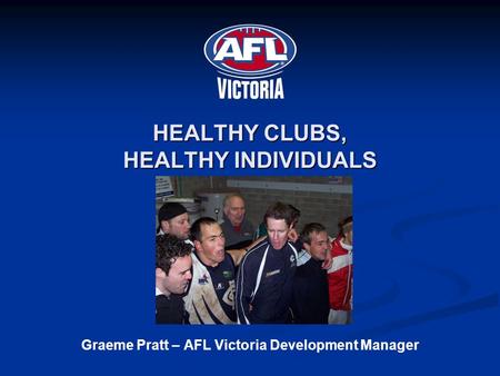 HEALTHY CLUBS, HEALTHY INDIVIDUALS Graeme Pratt – AFL Victoria Development Manager.