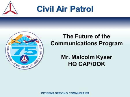 The Future of the Communications Program Mr. Malcolm Kyser HQ CAP/DOK Civil Air Patrol CITIZENS SERVING COMMUNITIES.