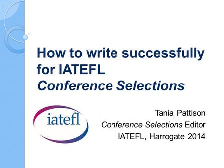 How to write successfully for IATEFL Conference Selections Tania Pattison Conference Selections Editor IATEFL, Harrogate 2014.