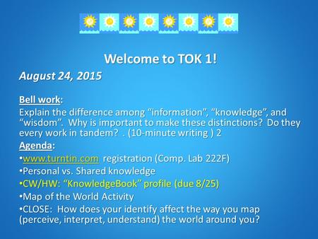 Welcome to TOK 1! August 24, 2015 Bell work: Explain the difference among “information”, “knowledge”, and “wisdom”. Why is important to make these distinctions?