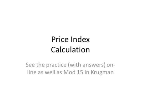 Price Index Calculation See the practice (with answers) on- line as well as Mod 15 in Krugman.