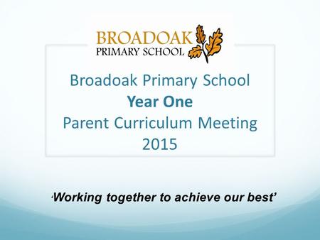 Broadoak Primary School Year One Parent Curriculum Meeting 2015 ‘ Working together to achieve our best’