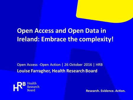 Open Access and Open Data in Ireland: Embrace the complexity! Open Access -Open Action | 26 October 2016 | HRB Louise Farragher, Health Research Board.