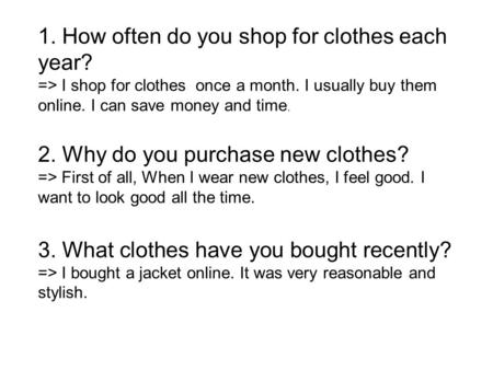 1. How often do you shop for clothes each year? => I shop for clothes once a month. I usually buy them online. I can save money and time. 2. Why do you.