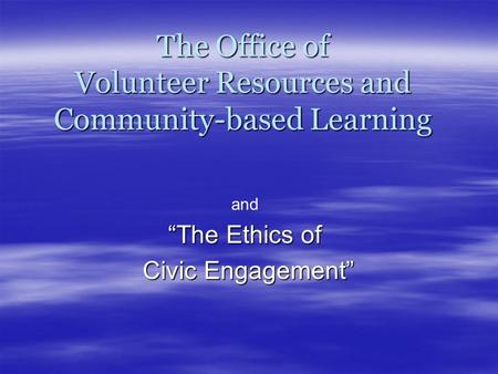 The Office of Volunteer Resources and Community-based Learning “The Ethics of Civic Engagement” Civic Engagement” and.
