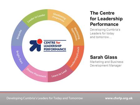 The Centre for Leadership Performance Developing Cumbria’s Leaders for today and tomorrow… Sarah Glass Marketing and Business Development Manager.