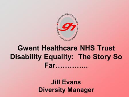 Gwent Healthcare NHS Trust Disability Equality: The Story So Far………….. Jill Evans Diversity Manager.
