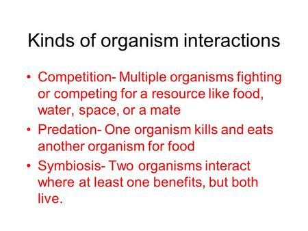 Kinds of organism interactions Competition- Multiple organisms fighting or competing for a resource like food, water, space, or a mate Predation- One organism.