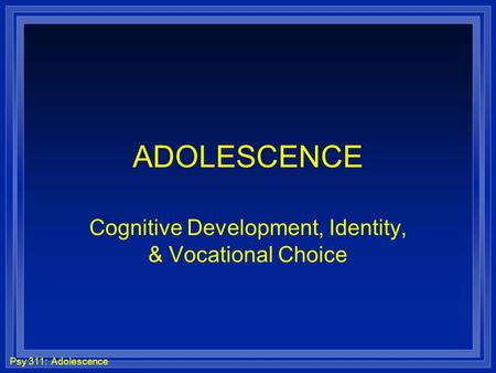 Psy 311: Adolescence ADOLESCENCE Cognitive Development, Identity, & Vocational Choice.