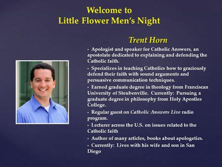 Trent Horn  Apologist and speaker for Catholic Answers, an apostolate dedicated to explaining and defending the Catholic faith.  Specializes in teaching.