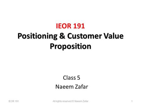 Positioning & Customer Value Proposition IEOR 191 Positioning & Customer Value Proposition Class 5 Naeem Zafar IEOR 191All rights reserved © Naeem Zafar1.