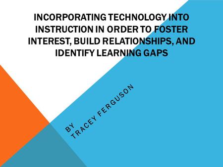 INCORPORATING TECHNOLOGY INTO INSTRUCTION IN ORDER TO FOSTER INTEREST, BUILD RELATIONSHIPS, AND IDENTIFY LEARNING GAPS BY TRACEY FERGUSON.