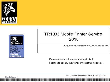 The right asset. In the right place. At the right time. TR1033 Mobile Printer Service 2010 Required course for Mobile ZASP Certification Zebra Confidential.
